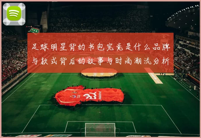 足球明星背的书包究竟是什么品牌与款式背后的故事与时尚潮流分析