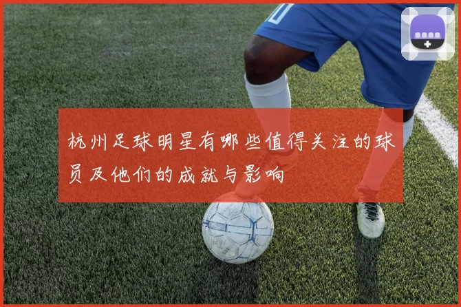 杭州足球明星有哪些值得关注的球员及他们的成就与影响