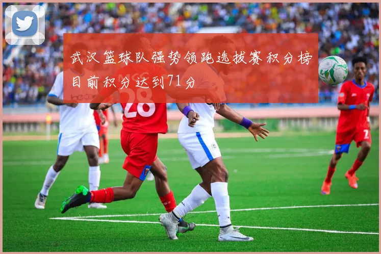 武汉篮球队强势领跑选拔赛积分榜目前积分达到71分