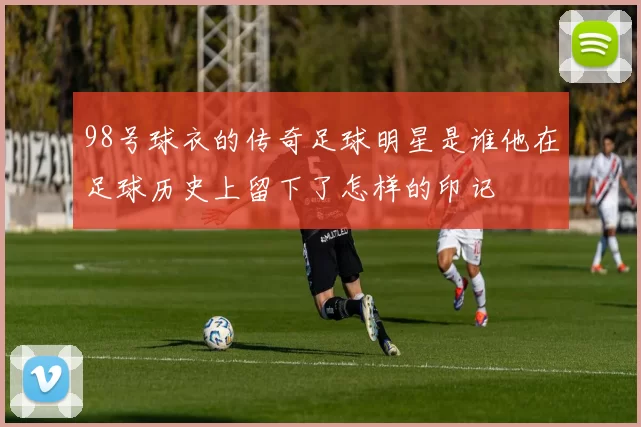 98号球衣的传奇足球明星是谁他在足球历史上留下了怎样的印记