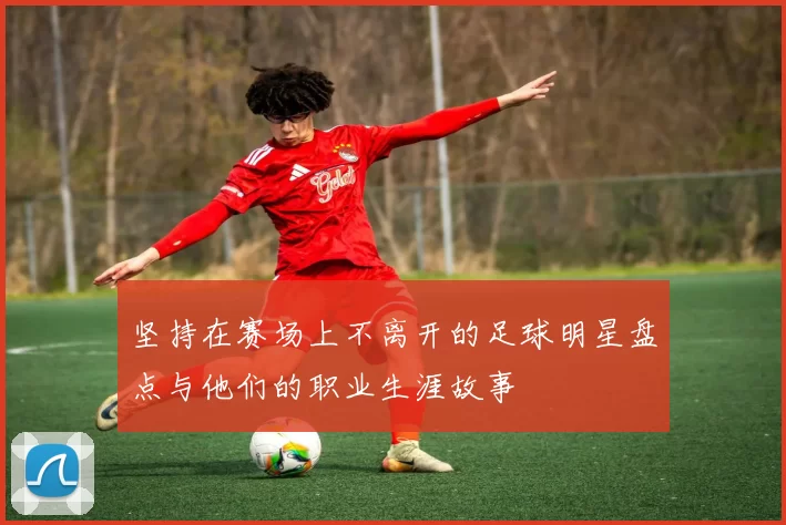 坚持在赛场上不离开的足球明星盘点与他们的职业生涯故事