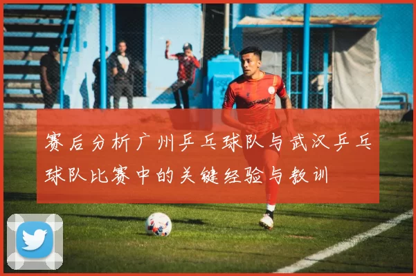 赛后分析广州乒乓球队与武汉乒乓球队比赛中的关键经验与教训