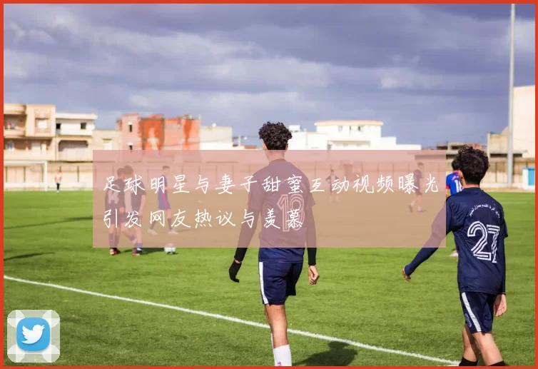 足球明星与妻子甜蜜互动视频曝光引发网友热议与羡慕