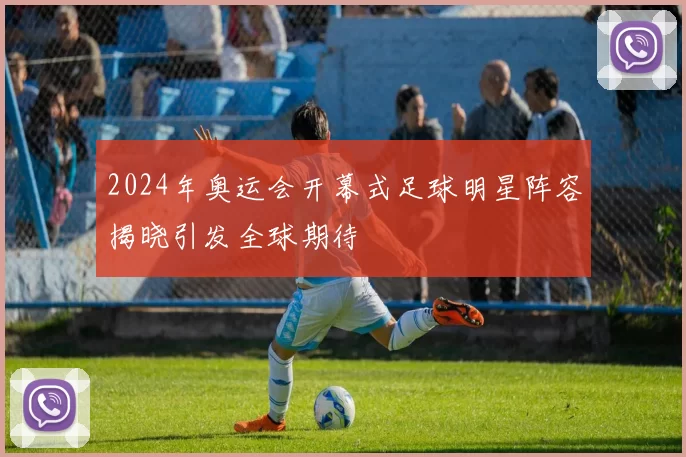 2024年奥运会开幕式足球明星阵容揭晓引发全球期待