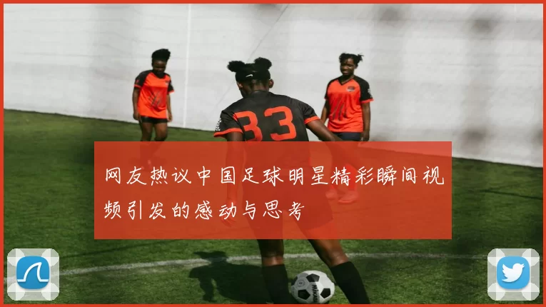 网友热议中国足球明星精彩瞬间视频引发的感动与思考