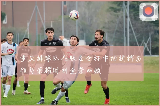 重庆排球队在联合会杯中的拼搏历程与荣耀时刻全景回顾