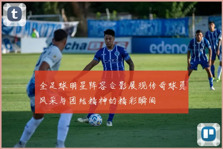 全足球明星阵容合影展现传奇球员风采与团结精神的精彩瞬间