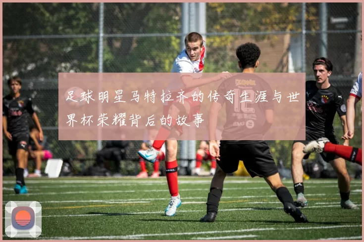 足球明星马特拉齐的传奇生涯与世界杯荣耀背后的故事