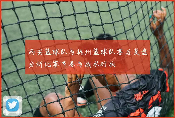 西安篮球队与杭州篮球队赛后复盘分析比赛节奏与战术对抗