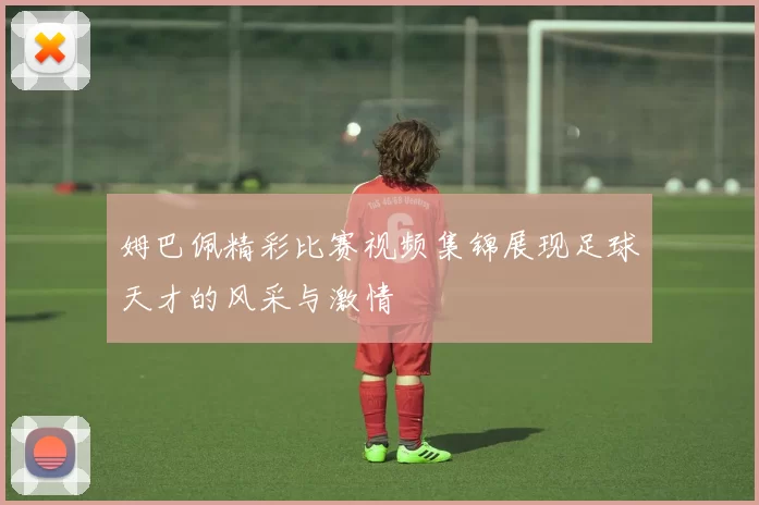 姆巴佩精彩比赛视频集锦展现足球天才的风采与激情