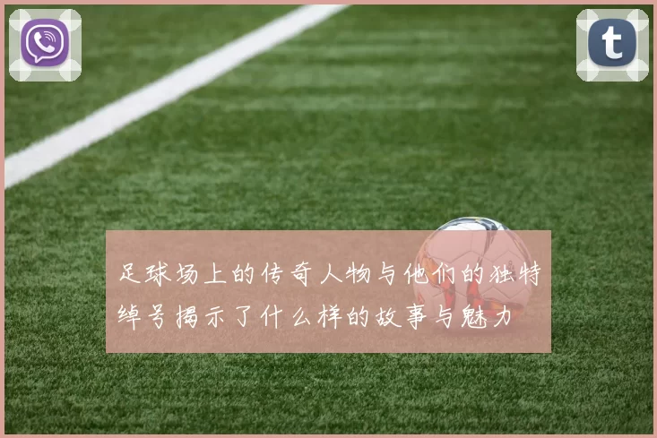 足球场上的传奇人物与他们的独特绰号揭示了什么样的故事与魅力