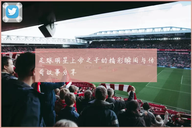 足球明星上帝之子的精彩瞬间与传奇故事分享