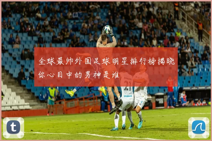 全球最帅外国足球明星排行榜揭晓你心目中的男神是谁