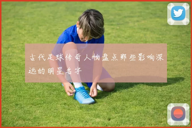 古代足球传奇人物盘点那些影响深远的明星名字