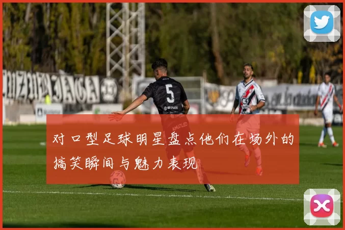 对口型足球明星盘点他们在场外的搞笑瞬间与魅力表现