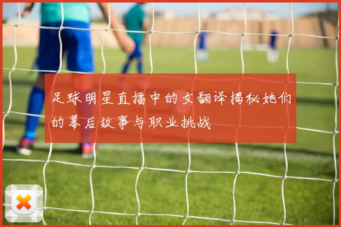 足球明星直播中的女翻译揭秘她们的幕后故事与职业挑战
