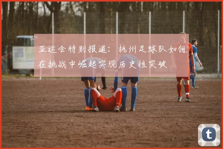 亚运会特别报道：杭州足球队如何在挑战中崛起实现历史性突破