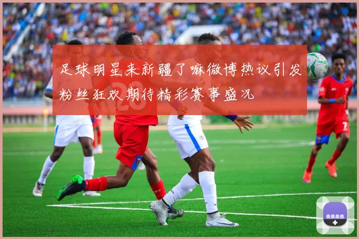 足球明星来新疆了嘛微博热议引发粉丝狂欢期待精彩赛事盛况