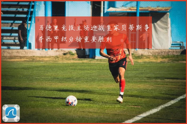 马德里竞技主场迎战皇家贝蒂斯争夺西甲积分榜重要胜利