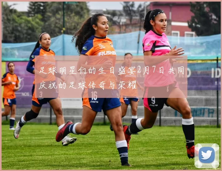 足球明星们的生日盛宴2月7日共同庆祝的足球传奇与荣耀