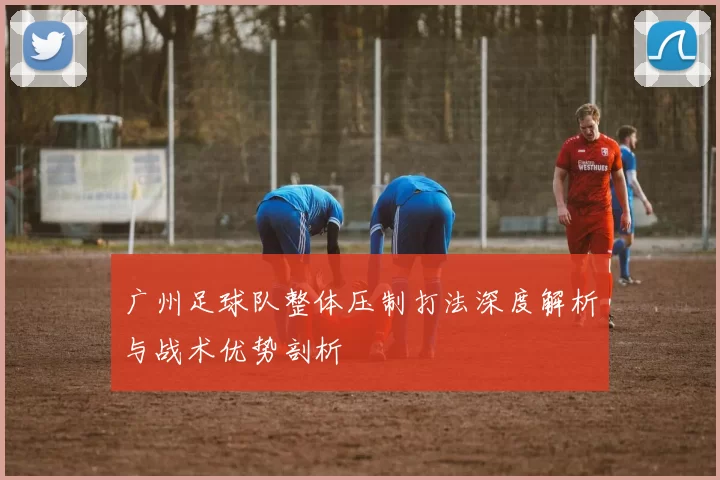 广州足球队整体压制打法深度解析与战术优势剖析