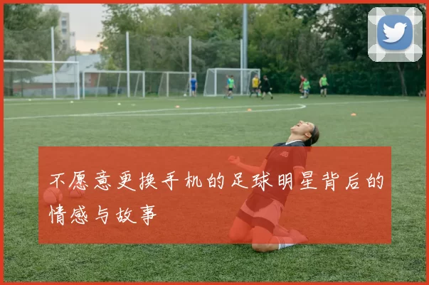 不愿意更换手机的足球明星背后的情感与故事