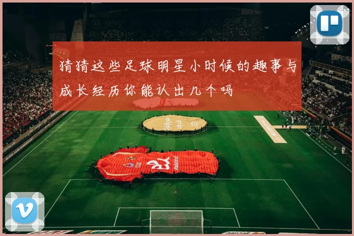 猜猜这些足球明星小时候的趣事与成长经历你能认出几个吗