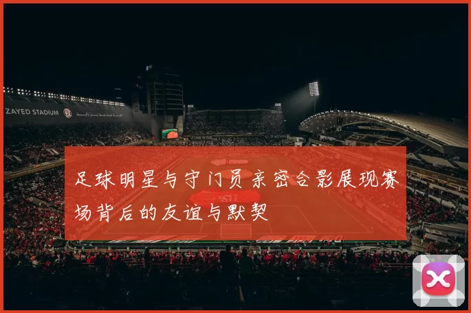 足球明星与守门员亲密合影展现赛场背后的友谊与默契