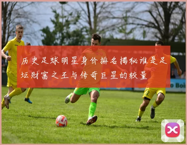 历史足球明星身价排名揭秘谁是足坛财富之王与传奇巨星的较量